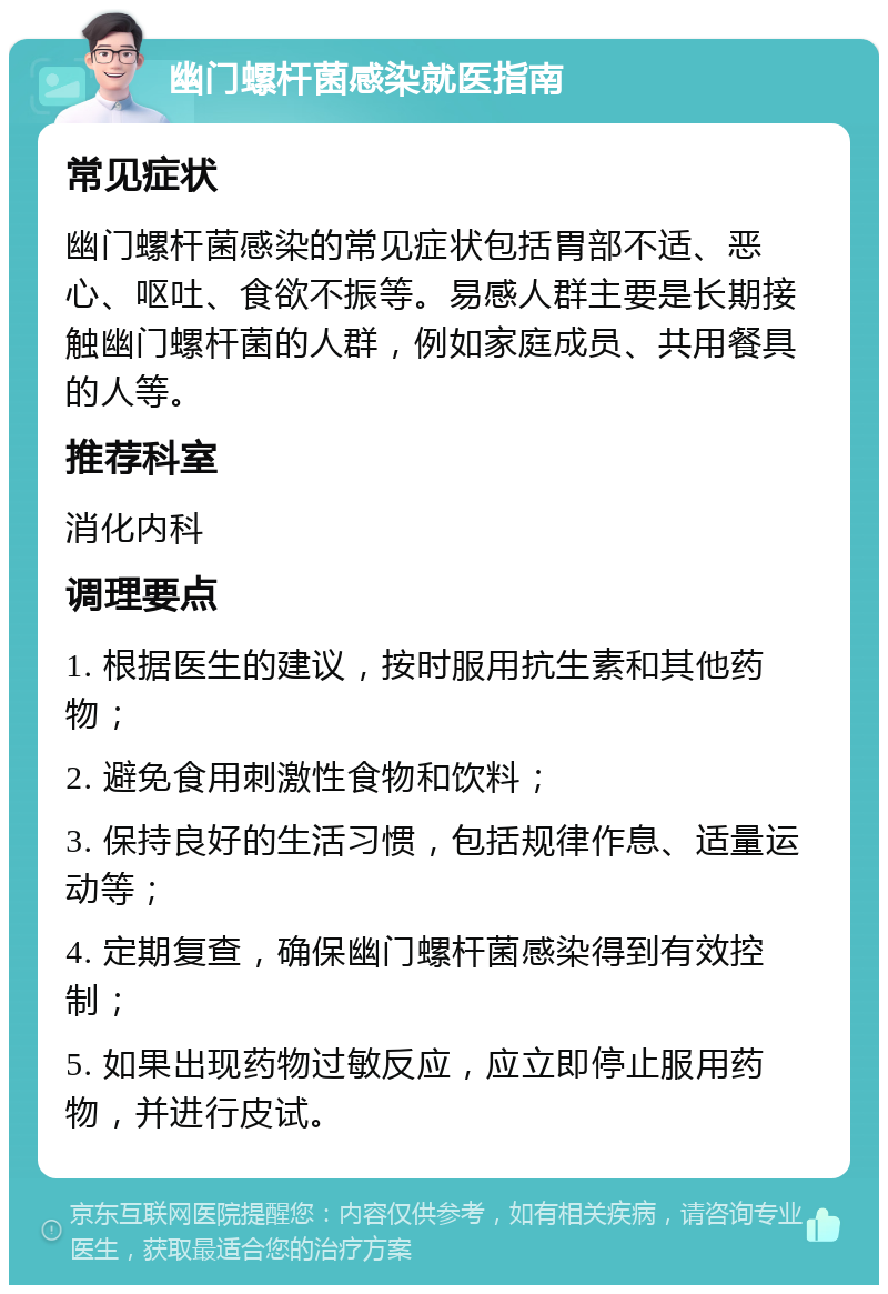 幽门螺杆菌感染就医指南 常见症状 幽门螺杆菌感染的常见症状包括胃部不适、恶心、呕吐、食欲不振等。易感人群主要是长期接触幽门螺杆菌的人群，例如家庭成员、共用餐具的人等。 推荐科室 消化内科 调理要点 1. 根据医生的建议，按时服用抗生素和其他药物； 2. 避免食用刺激性食物和饮料； 3. 保持良好的生活习惯，包括规律作息、适量运动等； 4. 定期复查，确保幽门螺杆菌感染得到有效控制； 5. 如果出现药物过敏反应，应立即停止服用药物，并进行皮试。