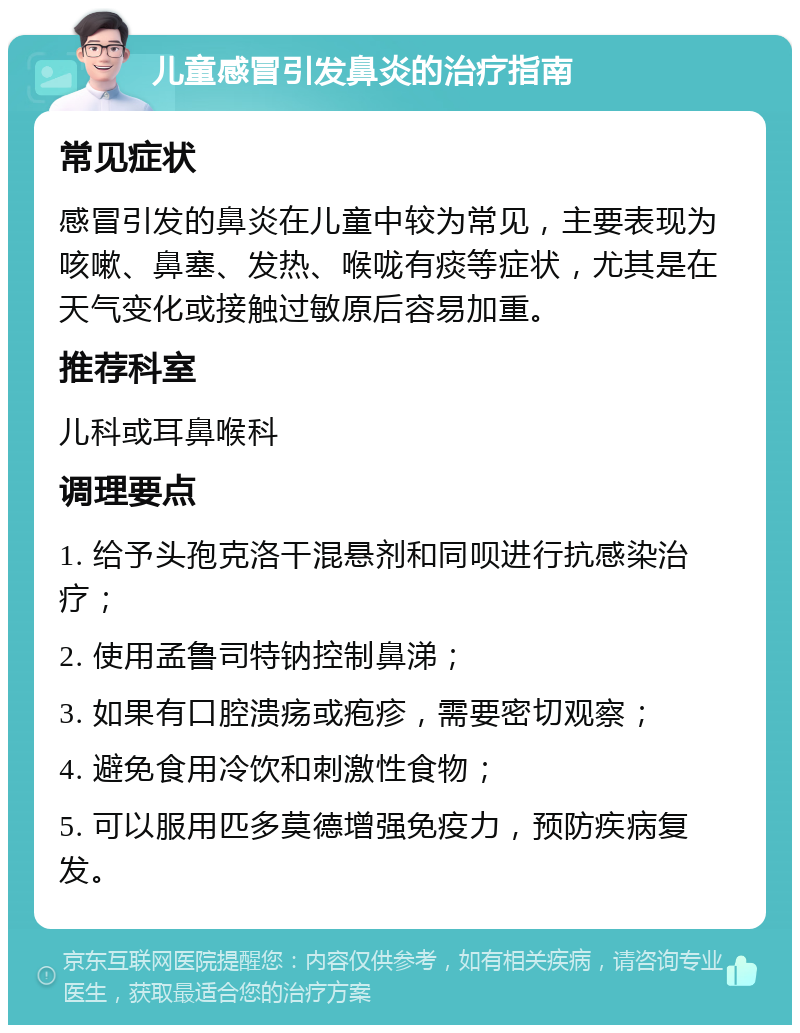 儿童感冒引发鼻炎的治疗指南 常见症状 感冒引发的鼻炎在儿童中较为常见，主要表现为咳嗽、鼻塞、发热、喉咙有痰等症状，尤其是在天气变化或接触过敏原后容易加重。 推荐科室 儿科或耳鼻喉科 调理要点 1. 给予头孢克洛干混悬剂和同呗进行抗感染治疗； 2. 使用孟鲁司特钠控制鼻涕； 3. 如果有口腔溃疡或疱疹，需要密切观察； 4. 避免食用冷饮和刺激性食物； 5. 可以服用匹多莫德增强免疫力，预防疾病复发。