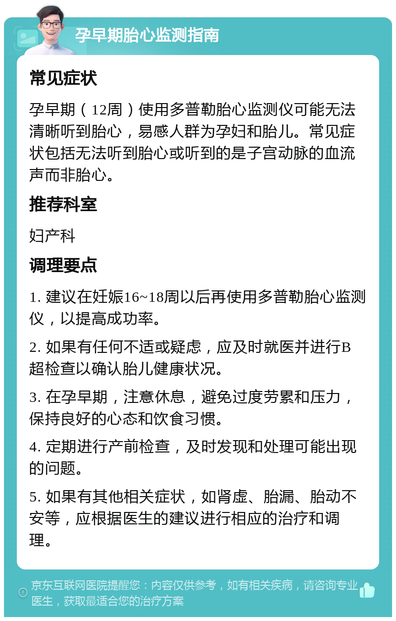 孕早期胎心监测指南 常见症状 孕早期（12周）使用多普勒胎心监测仪可能无法清晰听到胎心，易感人群为孕妇和胎儿。常见症状包括无法听到胎心或听到的是子宫动脉的血流声而非胎心。 推荐科室 妇产科 调理要点 1. 建议在妊娠16~18周以后再使用多普勒胎心监测仪，以提高成功率。 2. 如果有任何不适或疑虑，应及时就医并进行B超检查以确认胎儿健康状况。 3. 在孕早期，注意休息，避免过度劳累和压力，保持良好的心态和饮食习惯。 4. 定期进行产前检查，及时发现和处理可能出现的问题。 5. 如果有其他相关症状，如肾虚、胎漏、胎动不安等，应根据医生的建议进行相应的治疗和调理。