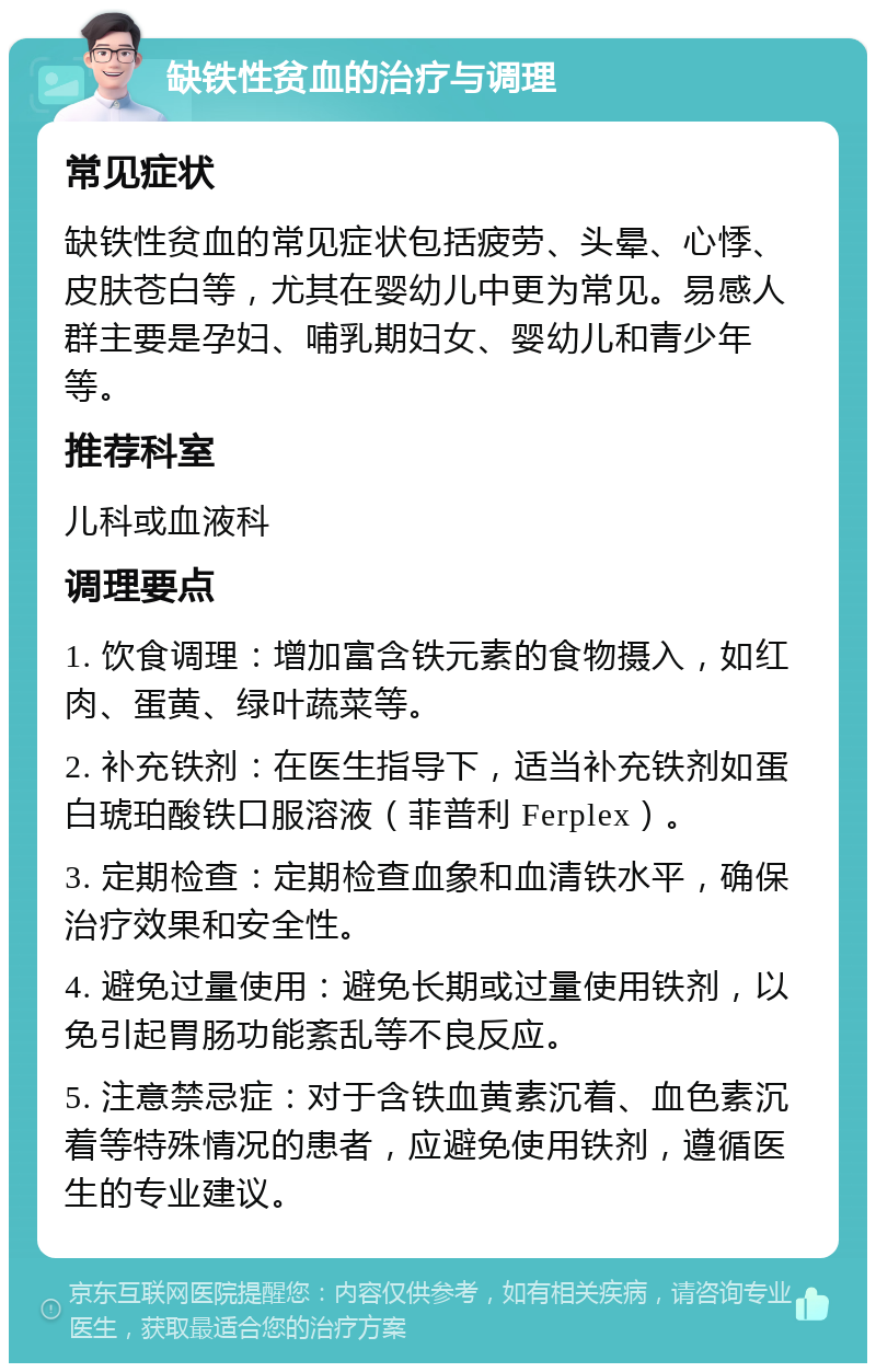 缺铁性贫血的治疗与调理 常见症状 缺铁性贫血的常见症状包括疲劳、头晕、心悸、皮肤苍白等，尤其在婴幼儿中更为常见。易感人群主要是孕妇、哺乳期妇女、婴幼儿和青少年等。 推荐科室 儿科或血液科 调理要点 1. 饮食调理：增加富含铁元素的食物摄入，如红肉、蛋黄、绿叶蔬菜等。 2. 补充铁剂：在医生指导下，适当补充铁剂如蛋白琥珀酸铁口服溶液（菲普利 Ferplex）。 3. 定期检查：定期检查血象和血清铁水平，确保治疗效果和安全性。 4. 避免过量使用：避免长期或过量使用铁剂，以免引起胃肠功能紊乱等不良反应。 5. 注意禁忌症：对于含铁血黄素沉着、血色素沉着等特殊情况的患者，应避免使用铁剂，遵循医生的专业建议。