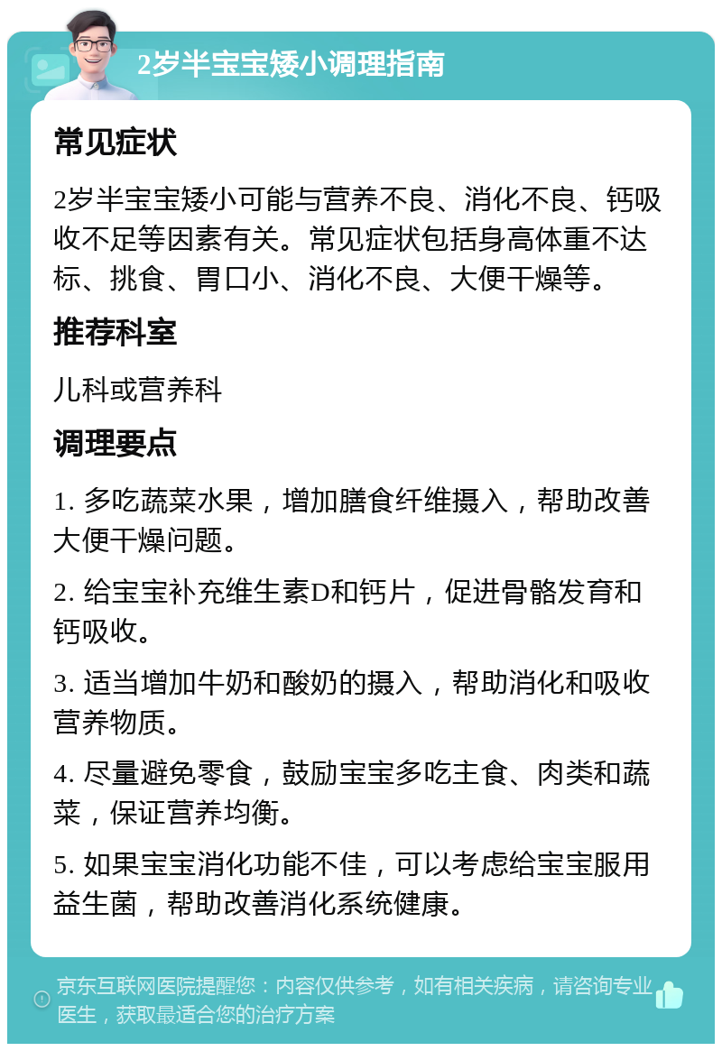 2岁半宝宝矮小调理指南 常见症状 2岁半宝宝矮小可能与营养不良、消化不良、钙吸收不足等因素有关。常见症状包括身高体重不达标、挑食、胃口小、消化不良、大便干燥等。 推荐科室 儿科或营养科 调理要点 1. 多吃蔬菜水果，增加膳食纤维摄入，帮助改善大便干燥问题。 2. 给宝宝补充维生素D和钙片，促进骨骼发育和钙吸收。 3. 适当增加牛奶和酸奶的摄入，帮助消化和吸收营养物质。 4. 尽量避免零食，鼓励宝宝多吃主食、肉类和蔬菜，保证营养均衡。 5. 如果宝宝消化功能不佳，可以考虑给宝宝服用益生菌，帮助改善消化系统健康。