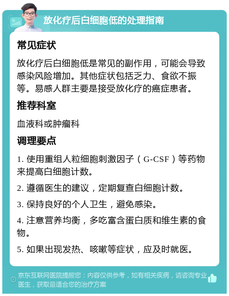 放化疗后白细胞低的处理指南 常见症状 放化疗后白细胞低是常见的副作用，可能会导致感染风险增加。其他症状包括乏力、食欲不振等。易感人群主要是接受放化疗的癌症患者。 推荐科室 血液科或肿瘤科 调理要点 1. 使用重组人粒细胞刺激因子（G-CSF）等药物来提高白细胞计数。 2. 遵循医生的建议，定期复查白细胞计数。 3. 保持良好的个人卫生，避免感染。 4. 注意营养均衡，多吃富含蛋白质和维生素的食物。 5. 如果出现发热、咳嗽等症状，应及时就医。