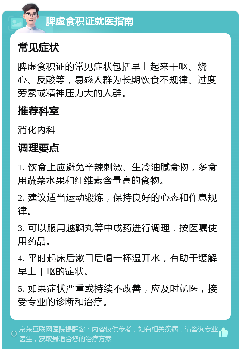 脾虚食积证就医指南 常见症状 脾虚食积证的常见症状包括早上起来干呕、烧心、反酸等，易感人群为长期饮食不规律、过度劳累或精神压力大的人群。 推荐科室 消化内科 调理要点 1. 饮食上应避免辛辣刺激、生冷油腻食物，多食用蔬菜水果和纤维素含量高的食物。 2. 建议适当运动锻炼，保持良好的心态和作息规律。 3. 可以服用越鞠丸等中成药进行调理，按医嘱使用药品。 4. 平时起床后漱口后喝一杯温开水，有助于缓解早上干呕的症状。 5. 如果症状严重或持续不改善，应及时就医，接受专业的诊断和治疗。