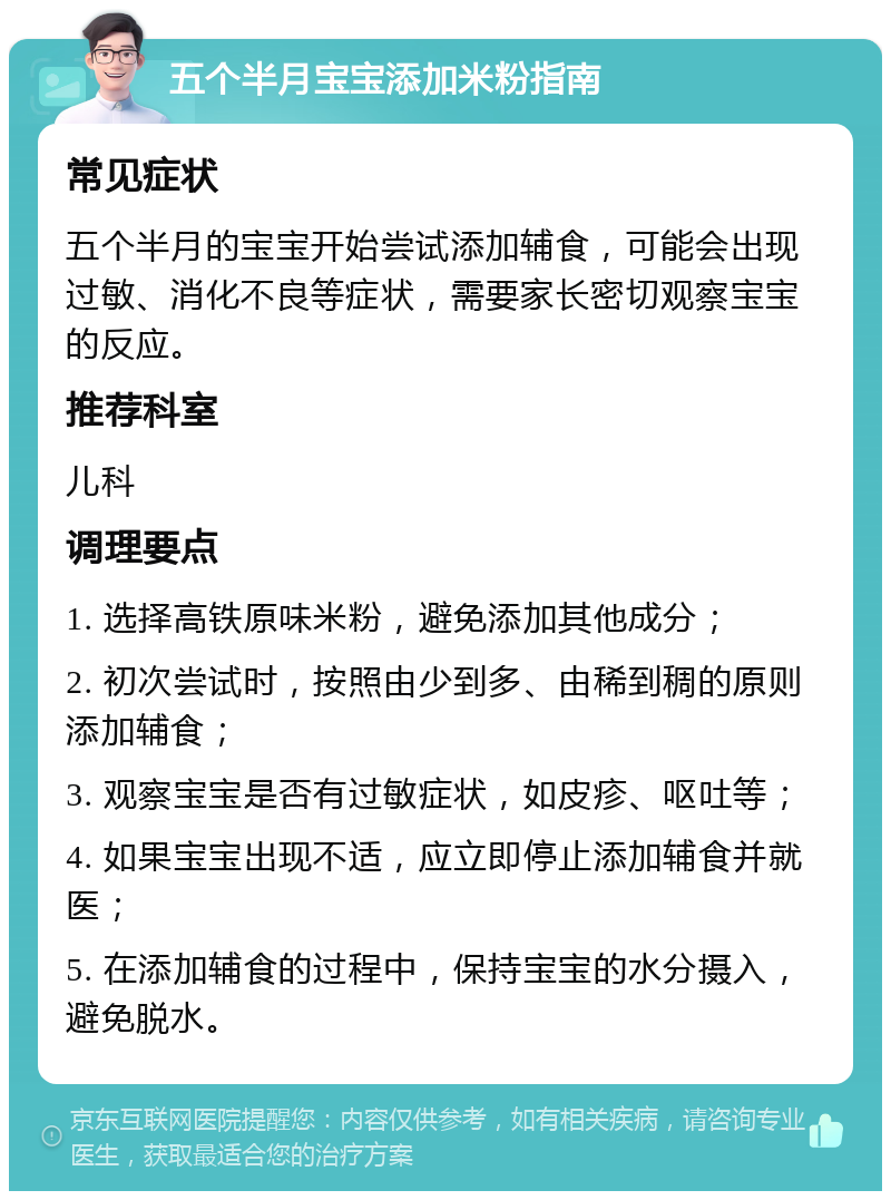 五个半月宝宝添加米粉指南 常见症状 五个半月的宝宝开始尝试添加辅食，可能会出现过敏、消化不良等症状，需要家长密切观察宝宝的反应。 推荐科室 儿科 调理要点 1. 选择高铁原味米粉，避免添加其他成分； 2. 初次尝试时，按照由少到多、由稀到稠的原则添加辅食； 3. 观察宝宝是否有过敏症状，如皮疹、呕吐等； 4. 如果宝宝出现不适，应立即停止添加辅食并就医； 5. 在添加辅食的过程中，保持宝宝的水分摄入，避免脱水。