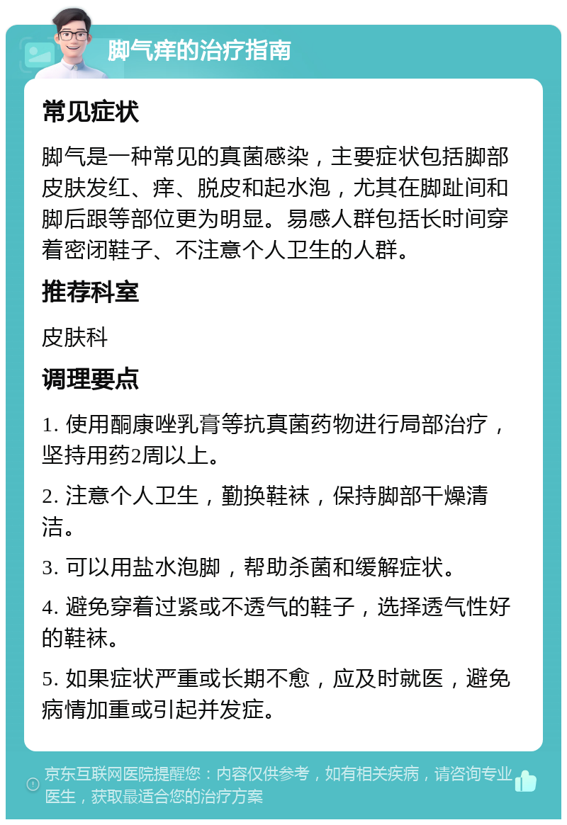 脚气痒的治疗指南 常见症状 脚气是一种常见的真菌感染，主要症状包括脚部皮肤发红、痒、脱皮和起水泡，尤其在脚趾间和脚后跟等部位更为明显。易感人群包括长时间穿着密闭鞋子、不注意个人卫生的人群。 推荐科室 皮肤科 调理要点 1. 使用酮康唑乳膏等抗真菌药物进行局部治疗，坚持用药2周以上。 2. 注意个人卫生，勤换鞋袜，保持脚部干燥清洁。 3. 可以用盐水泡脚，帮助杀菌和缓解症状。 4. 避免穿着过紧或不透气的鞋子，选择透气性好的鞋袜。 5. 如果症状严重或长期不愈，应及时就医，避免病情加重或引起并发症。