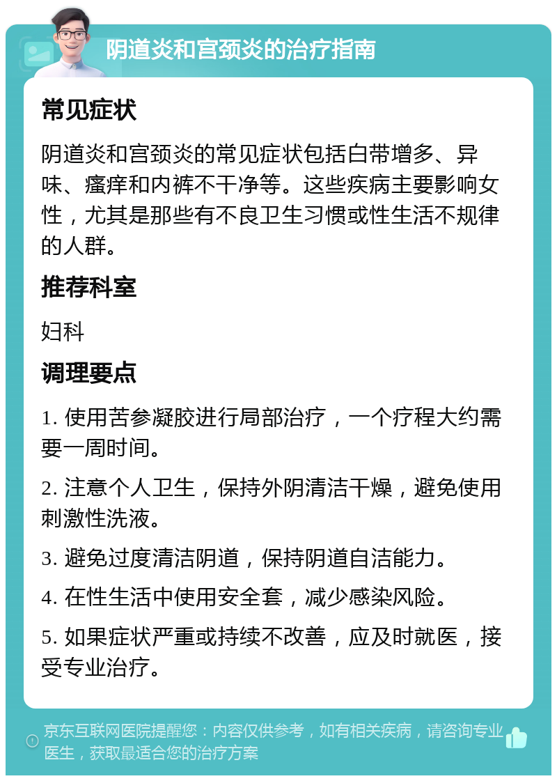 阴道炎和宫颈炎的治疗指南 常见症状 阴道炎和宫颈炎的常见症状包括白带增多、异味、瘙痒和内裤不干净等。这些疾病主要影响女性，尤其是那些有不良卫生习惯或性生活不规律的人群。 推荐科室 妇科 调理要点 1. 使用苦参凝胶进行局部治疗，一个疗程大约需要一周时间。 2. 注意个人卫生，保持外阴清洁干燥，避免使用刺激性洗液。 3. 避免过度清洁阴道，保持阴道自洁能力。 4. 在性生活中使用安全套，减少感染风险。 5. 如果症状严重或持续不改善，应及时就医，接受专业治疗。