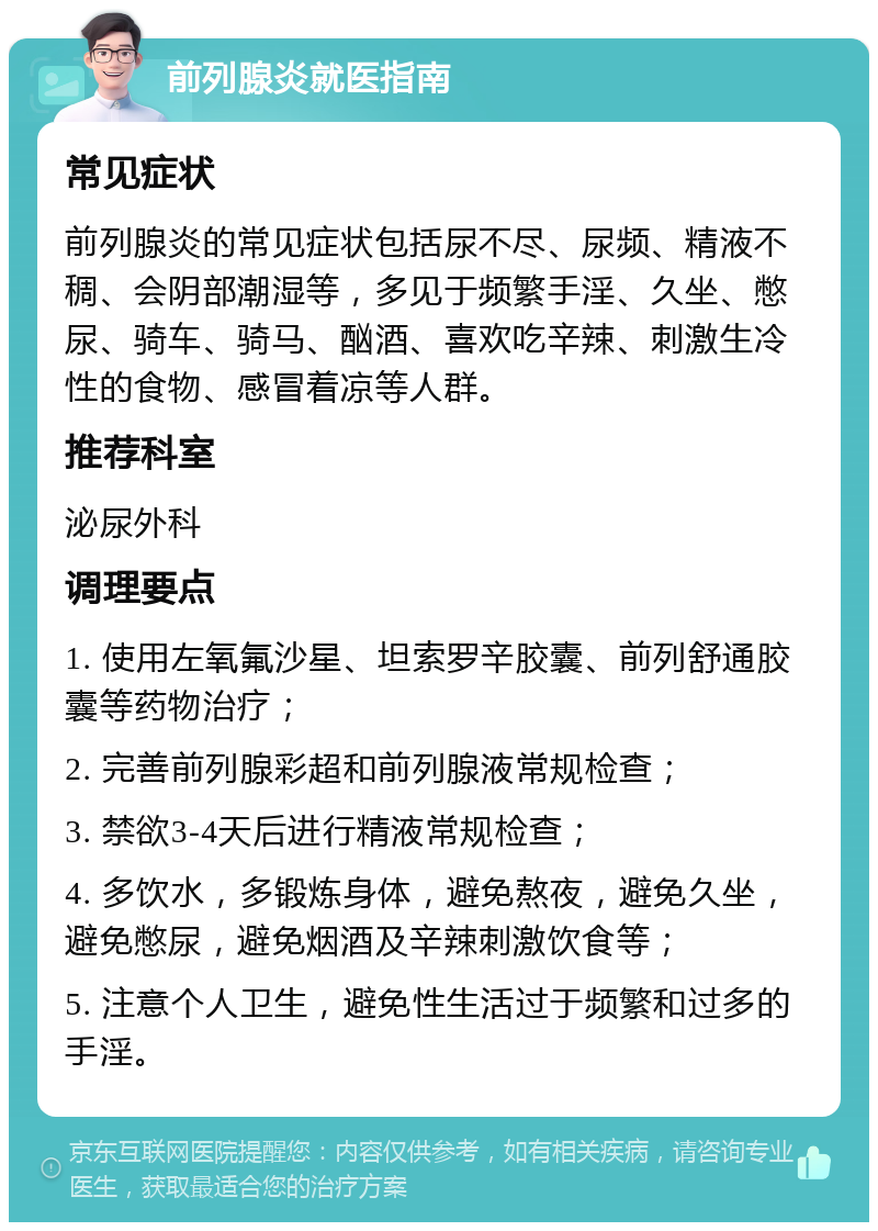 前列腺炎就医指南 常见症状 前列腺炎的常见症状包括尿不尽、尿频、精液不稠、会阴部潮湿等，多见于频繁手淫、久坐、憋尿、骑车、骑马、酗酒、喜欢吃辛辣、刺激生冷性的食物、感冒着凉等人群。 推荐科室 泌尿外科 调理要点 1. 使用左氧氟沙星、坦索罗辛胶囊、前列舒通胶囊等药物治疗； 2. 完善前列腺彩超和前列腺液常规检查； 3. 禁欲3-4天后进行精液常规检查； 4. 多饮水，多锻炼身体，避免熬夜，避免久坐，避免憋尿，避免烟酒及辛辣刺激饮食等； 5. 注意个人卫生，避免性生活过于频繁和过多的手淫。