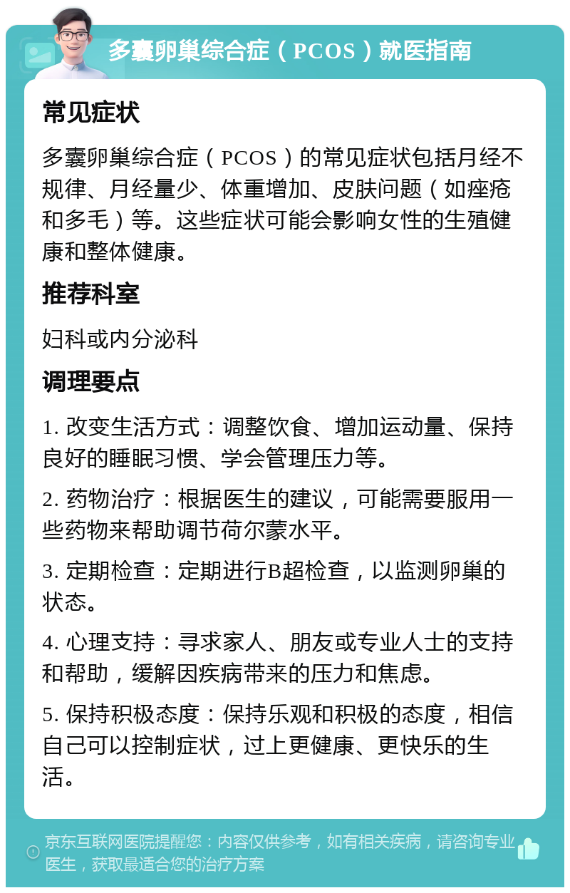 多囊卵巢综合症（PCOS）就医指南 常见症状 多囊卵巢综合症（PCOS）的常见症状包括月经不规律、月经量少、体重增加、皮肤问题（如痤疮和多毛）等。这些症状可能会影响女性的生殖健康和整体健康。 推荐科室 妇科或内分泌科 调理要点 1. 改变生活方式：调整饮食、增加运动量、保持良好的睡眠习惯、学会管理压力等。 2. 药物治疗：根据医生的建议，可能需要服用一些药物来帮助调节荷尔蒙水平。 3. 定期检查：定期进行B超检查，以监测卵巢的状态。 4. 心理支持：寻求家人、朋友或专业人士的支持和帮助，缓解因疾病带来的压力和焦虑。 5. 保持积极态度：保持乐观和积极的态度，相信自己可以控制症状，过上更健康、更快乐的生活。