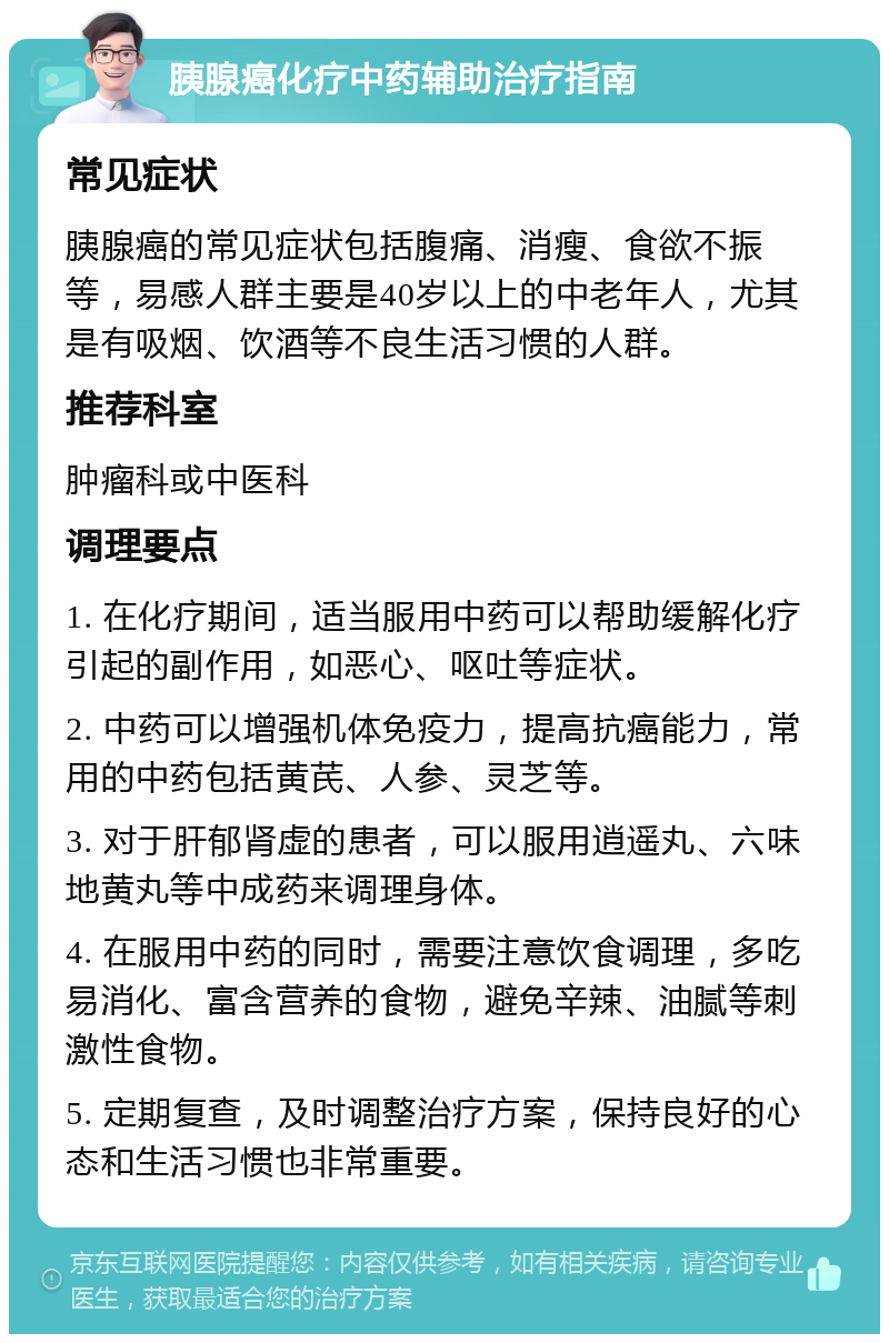 胰腺癌化疗中药辅助治疗指南 常见症状 胰腺癌的常见症状包括腹痛、消瘦、食欲不振等，易感人群主要是40岁以上的中老年人，尤其是有吸烟、饮酒等不良生活习惯的人群。 推荐科室 肿瘤科或中医科 调理要点 1. 在化疗期间，适当服用中药可以帮助缓解化疗引起的副作用，如恶心、呕吐等症状。 2. 中药可以增强机体免疫力，提高抗癌能力，常用的中药包括黄芪、人参、灵芝等。 3. 对于肝郁肾虚的患者，可以服用逍遥丸、六味地黄丸等中成药来调理身体。 4. 在服用中药的同时，需要注意饮食调理，多吃易消化、富含营养的食物，避免辛辣、油腻等刺激性食物。 5. 定期复查，及时调整治疗方案，保持良好的心态和生活习惯也非常重要。