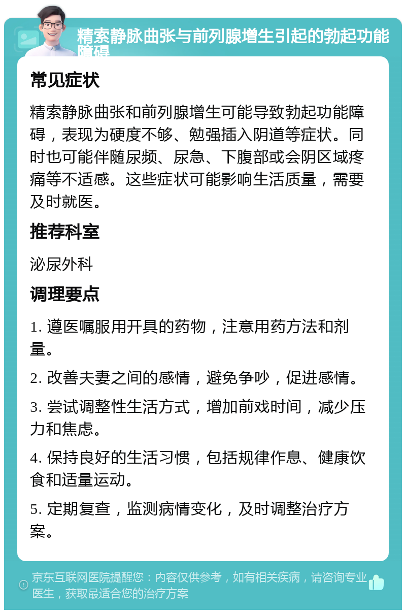 精索静脉曲张与前列腺增生引起的勃起功能障碍 常见症状 精索静脉曲张和前列腺增生可能导致勃起功能障碍，表现为硬度不够、勉强插入阴道等症状。同时也可能伴随尿频、尿急、下腹部或会阴区域疼痛等不适感。这些症状可能影响生活质量，需要及时就医。 推荐科室 泌尿外科 调理要点 1. 遵医嘱服用开具的药物，注意用药方法和剂量。 2. 改善夫妻之间的感情，避免争吵，促进感情。 3. 尝试调整性生活方式，增加前戏时间，减少压力和焦虑。 4. 保持良好的生活习惯，包括规律作息、健康饮食和适量运动。 5. 定期复查，监测病情变化，及时调整治疗方案。