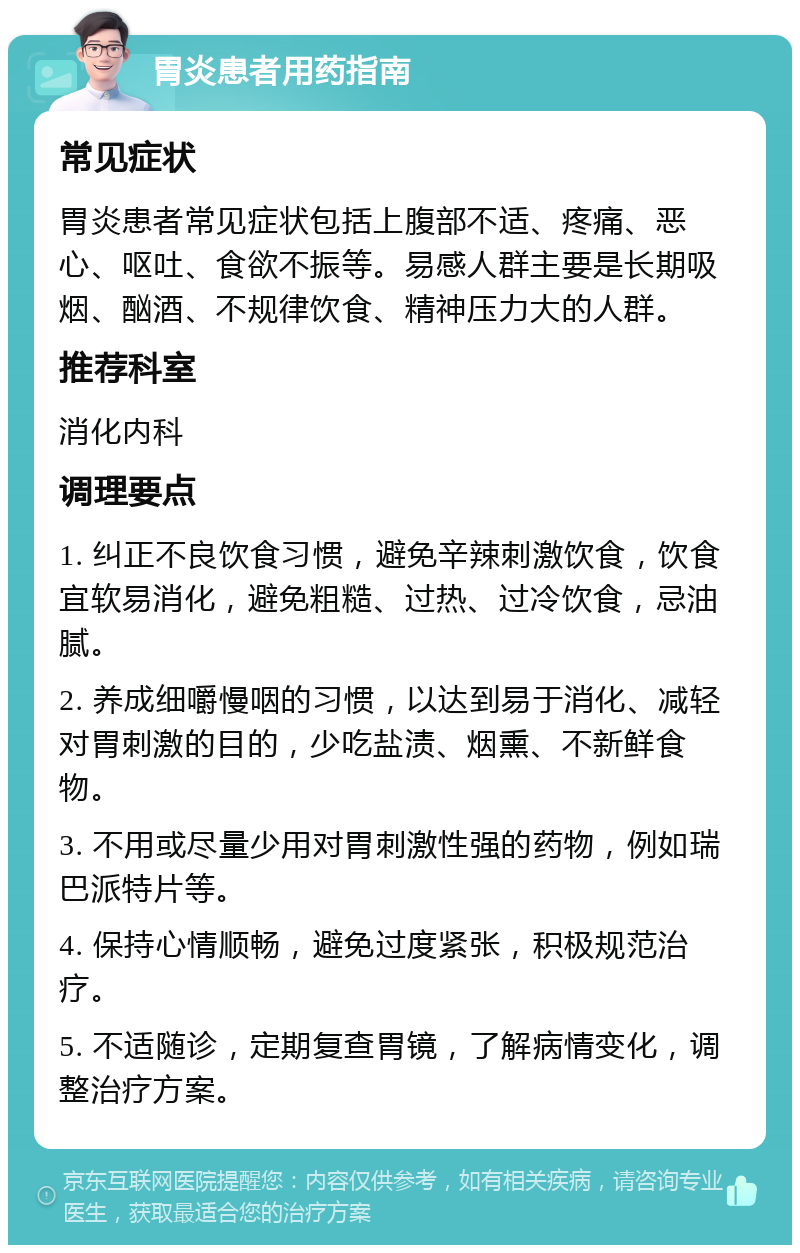 胃炎患者用药指南 常见症状 胃炎患者常见症状包括上腹部不适、疼痛、恶心、呕吐、食欲不振等。易感人群主要是长期吸烟、酗酒、不规律饮食、精神压力大的人群。 推荐科室 消化内科 调理要点 1. 纠正不良饮食习惯，避免辛辣刺激饮食，饮食宜软易消化，避免粗糙、过热、过冷饮食，忌油腻。 2. 养成细嚼慢咽的习惯，以达到易于消化、减轻对胃刺激的目的，少吃盐渍、烟熏、不新鲜食物。 3. 不用或尽量少用对胃刺激性强的药物，例如瑞巴派特片等。 4. 保持心情顺畅，避免过度紧张，积极规范治疗。 5. 不适随诊，定期复查胃镜，了解病情变化，调整治疗方案。