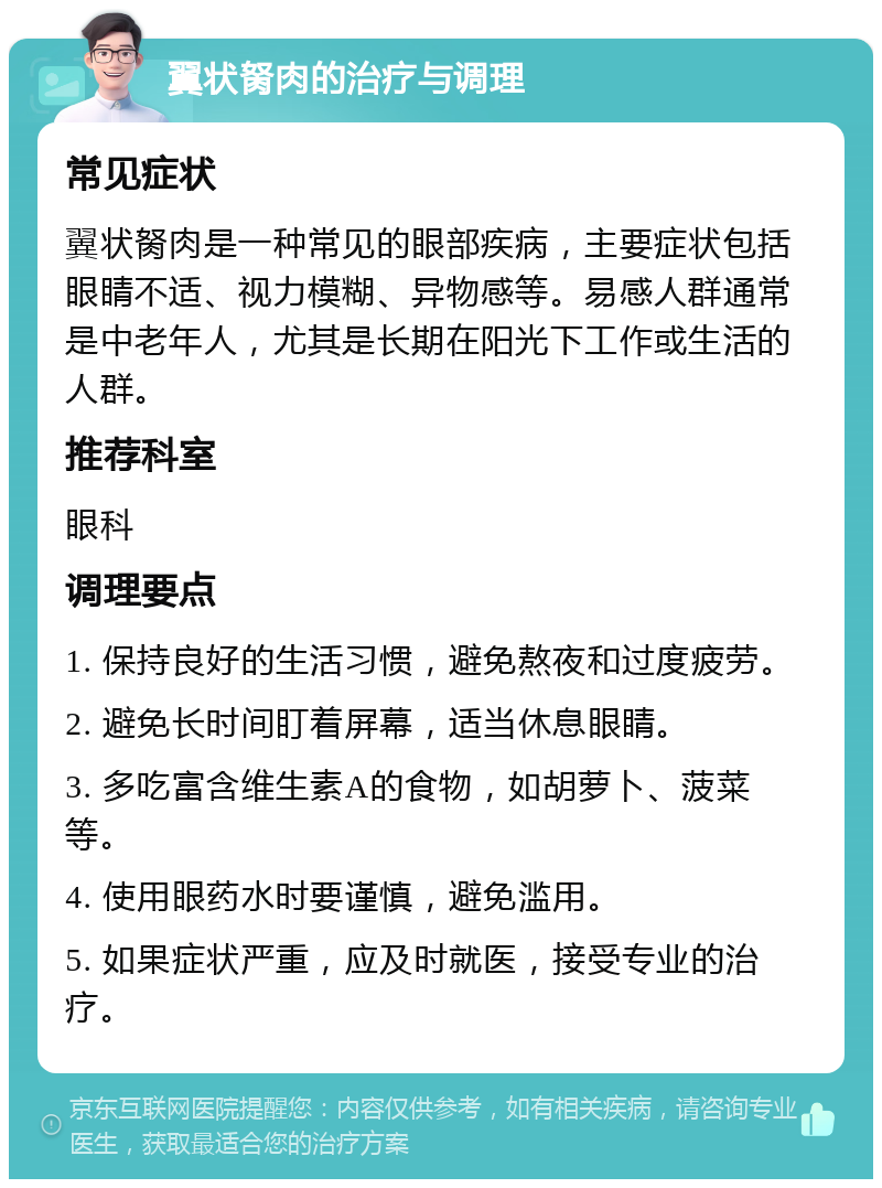 翼状胬肉的治疗与调理 常见症状 翼状胬肉是一种常见的眼部疾病，主要症状包括眼睛不适、视力模糊、异物感等。易感人群通常是中老年人，尤其是长期在阳光下工作或生活的人群。 推荐科室 眼科 调理要点 1. 保持良好的生活习惯，避免熬夜和过度疲劳。 2. 避免长时间盯着屏幕，适当休息眼睛。 3. 多吃富含维生素A的食物，如胡萝卜、菠菜等。 4. 使用眼药水时要谨慎，避免滥用。 5. 如果症状严重，应及时就医，接受专业的治疗。