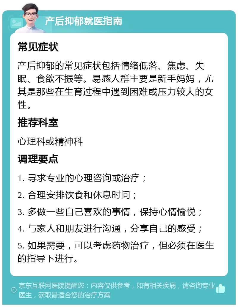 产后抑郁就医指南 常见症状 产后抑郁的常见症状包括情绪低落、焦虑、失眠、食欲不振等。易感人群主要是新手妈妈，尤其是那些在生育过程中遇到困难或压力较大的女性。 推荐科室 心理科或精神科 调理要点 1. 寻求专业的心理咨询或治疗； 2. 合理安排饮食和休息时间； 3. 多做一些自己喜欢的事情，保持心情愉悦； 4. 与家人和朋友进行沟通，分享自己的感受； 5. 如果需要，可以考虑药物治疗，但必须在医生的指导下进行。