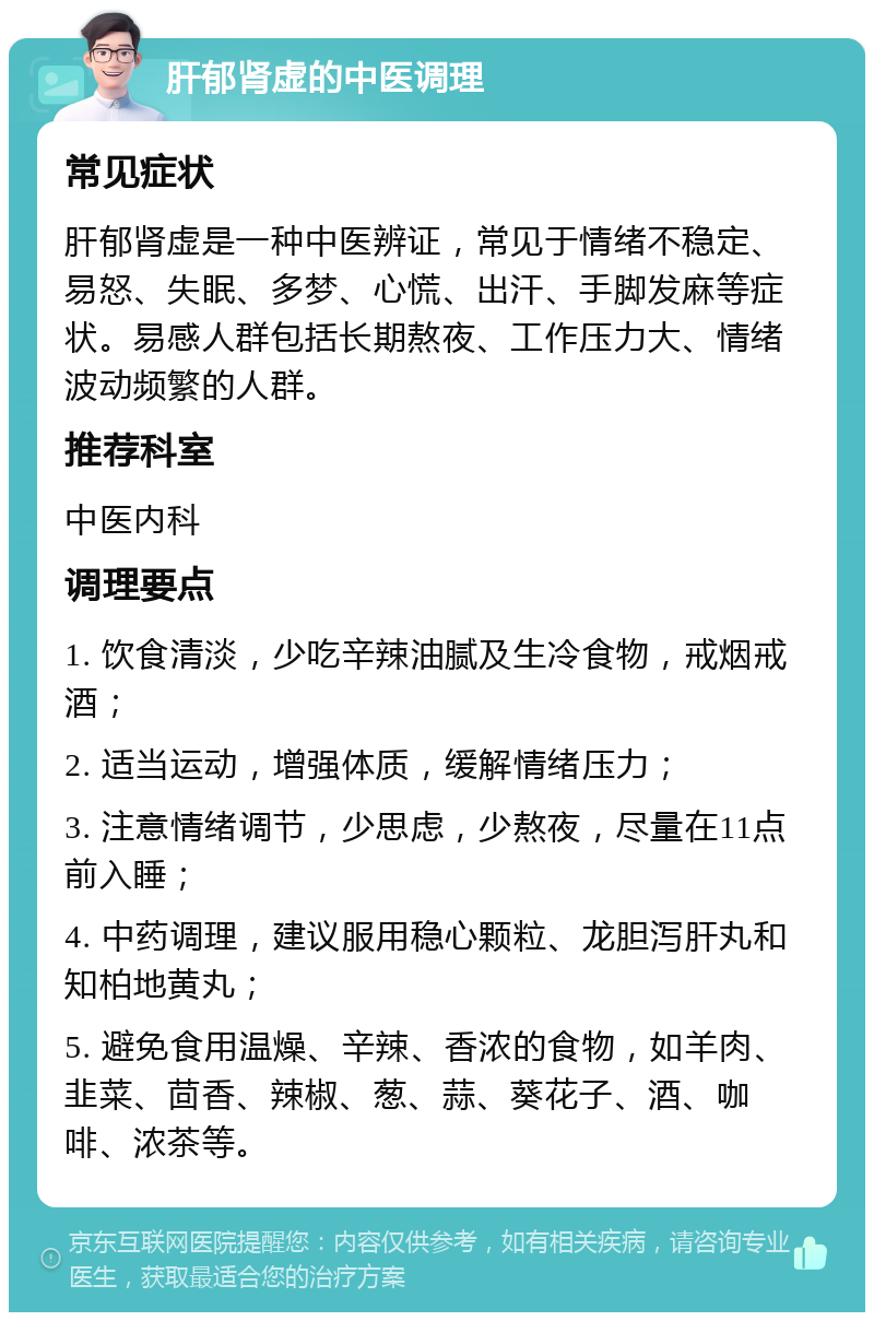 肝郁肾虚的中医调理 常见症状 肝郁肾虚是一种中医辨证，常见于情绪不稳定、易怒、失眠、多梦、心慌、出汗、手脚发麻等症状。易感人群包括长期熬夜、工作压力大、情绪波动频繁的人群。 推荐科室 中医内科 调理要点 1. 饮食清淡，少吃辛辣油腻及生冷食物，戒烟戒酒； 2. 适当运动，增强体质，缓解情绪压力； 3. 注意情绪调节，少思虑，少熬夜，尽量在11点前入睡； 4. 中药调理，建议服用稳心颗粒、龙胆泻肝丸和知柏地黄丸； 5. 避免食用温燥、辛辣、香浓的食物，如羊肉、韭菜、茴香、辣椒、葱、蒜、葵花子、酒、咖啡、浓茶等。