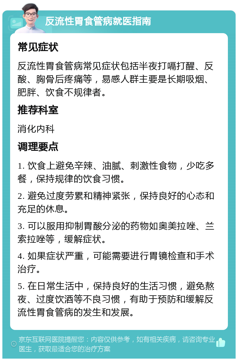 反流性胃食管病就医指南 常见症状 反流性胃食管病常见症状包括半夜打嗝打醒、反酸、胸骨后疼痛等，易感人群主要是长期吸烟、肥胖、饮食不规律者。 推荐科室 消化内科 调理要点 1. 饮食上避免辛辣、油腻、刺激性食物，少吃多餐，保持规律的饮食习惯。 2. 避免过度劳累和精神紧张，保持良好的心态和充足的休息。 3. 可以服用抑制胃酸分泌的药物如奥美拉唑、兰索拉唑等，缓解症状。 4. 如果症状严重，可能需要进行胃镜检查和手术治疗。 5. 在日常生活中，保持良好的生活习惯，避免熬夜、过度饮酒等不良习惯，有助于预防和缓解反流性胃食管病的发生和发展。