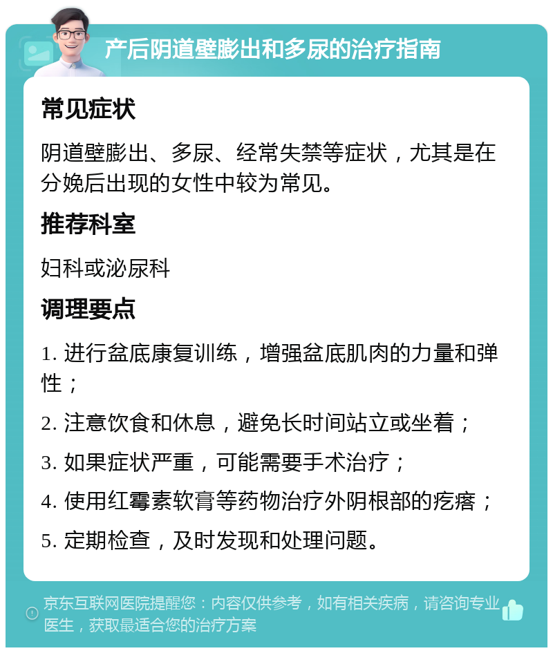 产后阴道壁膨出和多尿的治疗指南 常见症状 阴道壁膨出、多尿、经常失禁等症状，尤其是在分娩后出现的女性中较为常见。 推荐科室 妇科或泌尿科 调理要点 1. 进行盆底康复训练，增强盆底肌肉的力量和弹性； 2. 注意饮食和休息，避免长时间站立或坐着； 3. 如果症状严重，可能需要手术治疗； 4. 使用红霉素软膏等药物治疗外阴根部的疙瘩； 5. 定期检查，及时发现和处理问题。