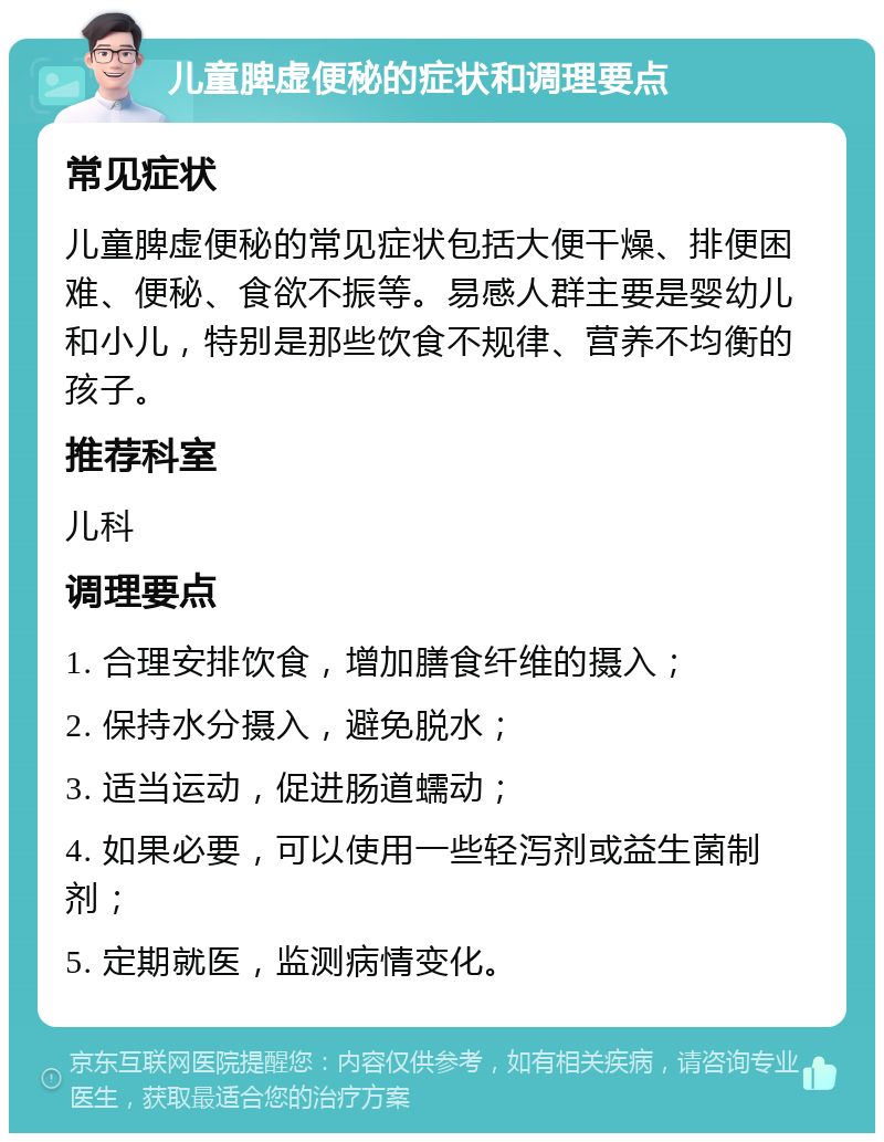 儿童脾虚便秘的症状和调理要点 常见症状 儿童脾虚便秘的常见症状包括大便干燥、排便困难、便秘、食欲不振等。易感人群主要是婴幼儿和小儿，特别是那些饮食不规律、营养不均衡的孩子。 推荐科室 儿科 调理要点 1. 合理安排饮食，增加膳食纤维的摄入； 2. 保持水分摄入，避免脱水； 3. 适当运动，促进肠道蠕动； 4. 如果必要，可以使用一些轻泻剂或益生菌制剂； 5. 定期就医，监测病情变化。