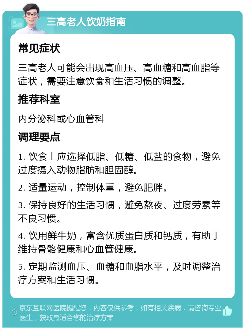 三高老人饮奶指南 常见症状 三高老人可能会出现高血压、高血糖和高血脂等症状，需要注意饮食和生活习惯的调整。 推荐科室 内分泌科或心血管科 调理要点 1. 饮食上应选择低脂、低糖、低盐的食物，避免过度摄入动物脂肪和胆固醇。 2. 适量运动，控制体重，避免肥胖。 3. 保持良好的生活习惯，避免熬夜、过度劳累等不良习惯。 4. 饮用鲜牛奶，富含优质蛋白质和钙质，有助于维持骨骼健康和心血管健康。 5. 定期监测血压、血糖和血脂水平，及时调整治疗方案和生活习惯。