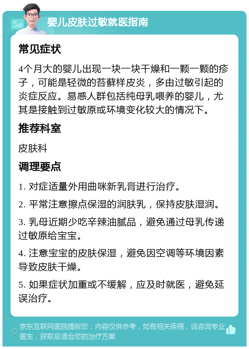 婴儿皮肤过敏就医指南 常见症状 4个月大的婴儿出现一块一块干燥和一颗一颗的疹子，可能是轻微的苔藓样皮炎，多由过敏引起的炎症反应。易感人群包括纯母乳喂养的婴儿，尤其是接触到过敏原或环境变化较大的情况下。 推荐科室 皮肤科 调理要点 1. 对症适量外用曲咪新乳膏进行治疗。 2. 平常注意擦点保湿的润肤乳，保持皮肤湿润。 3. 乳母近期少吃辛辣油腻品，避免通过母乳传递过敏原给宝宝。 4. 注意宝宝的皮肤保湿，避免因空调等环境因素导致皮肤干燥。 5. 如果症状加重或不缓解，应及时就医，避免延误治疗。