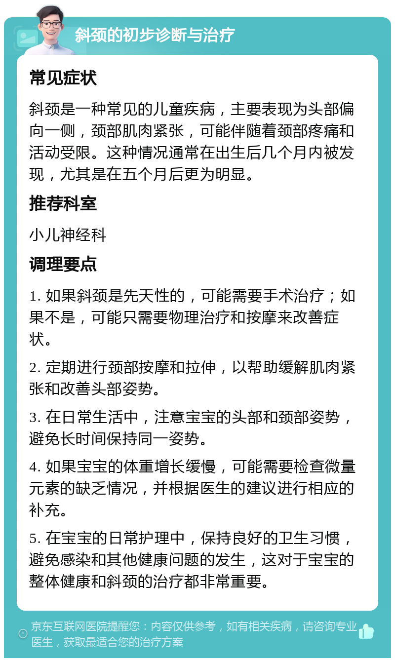 斜颈的初步诊断与治疗 常见症状 斜颈是一种常见的儿童疾病，主要表现为头部偏向一侧，颈部肌肉紧张，可能伴随着颈部疼痛和活动受限。这种情况通常在出生后几个月内被发现，尤其是在五个月后更为明显。 推荐科室 小儿神经科 调理要点 1. 如果斜颈是先天性的，可能需要手术治疗；如果不是，可能只需要物理治疗和按摩来改善症状。 2. 定期进行颈部按摩和拉伸，以帮助缓解肌肉紧张和改善头部姿势。 3. 在日常生活中，注意宝宝的头部和颈部姿势，避免长时间保持同一姿势。 4. 如果宝宝的体重增长缓慢，可能需要检查微量元素的缺乏情况，并根据医生的建议进行相应的补充。 5. 在宝宝的日常护理中，保持良好的卫生习惯，避免感染和其他健康问题的发生，这对于宝宝的整体健康和斜颈的治疗都非常重要。