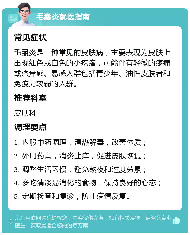 毛囊炎就医指南 常见症状 毛囊炎是一种常见的皮肤病，主要表现为皮肤上出现红色或白色的小疙瘩，可能伴有轻微的疼痛或瘙痒感。易感人群包括青少年、油性皮肤者和免疫力较弱的人群。 推荐科室 皮肤科 调理要点 1. 内服中药调理，清热解毒，改善体质； 2. 外用药膏，消炎止痒，促进皮肤恢复； 3. 调整生活习惯，避免熬夜和过度劳累； 4. 多吃清淡易消化的食物，保持良好的心态； 5. 定期检查和复诊，防止病情反复。