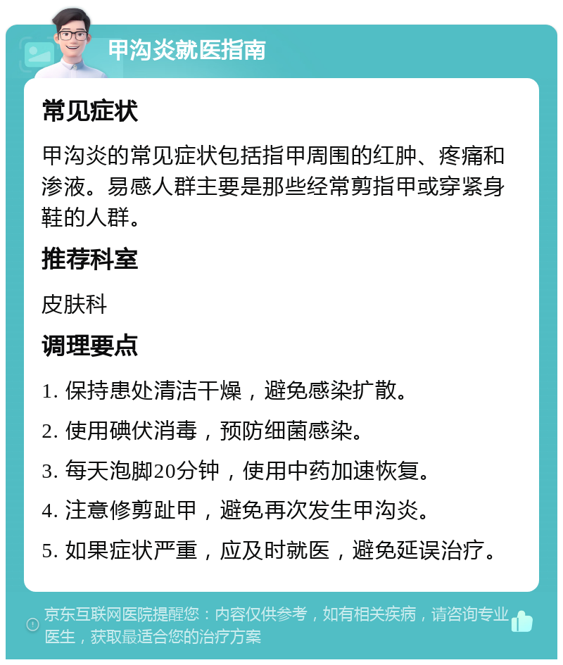 甲沟炎就医指南 常见症状 甲沟炎的常见症状包括指甲周围的红肿、疼痛和渗液。易感人群主要是那些经常剪指甲或穿紧身鞋的人群。 推荐科室 皮肤科 调理要点 1. 保持患处清洁干燥，避免感染扩散。 2. 使用碘伏消毒，预防细菌感染。 3. 每天泡脚20分钟，使用中药加速恢复。 4. 注意修剪趾甲，避免再次发生甲沟炎。 5. 如果症状严重，应及时就医，避免延误治疗。