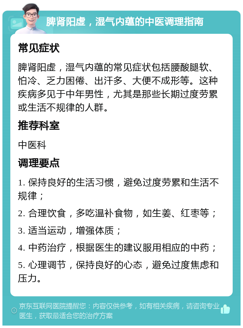 脾肾阳虚，湿气内蕴的中医调理指南 常见症状 脾肾阳虚，湿气内蕴的常见症状包括腰酸腿软、怕冷、乏力困倦、出汗多、大便不成形等。这种疾病多见于中年男性，尤其是那些长期过度劳累或生活不规律的人群。 推荐科室 中医科 调理要点 1. 保持良好的生活习惯，避免过度劳累和生活不规律； 2. 合理饮食，多吃温补食物，如生姜、红枣等； 3. 适当运动，增强体质； 4. 中药治疗，根据医生的建议服用相应的中药； 5. 心理调节，保持良好的心态，避免过度焦虑和压力。