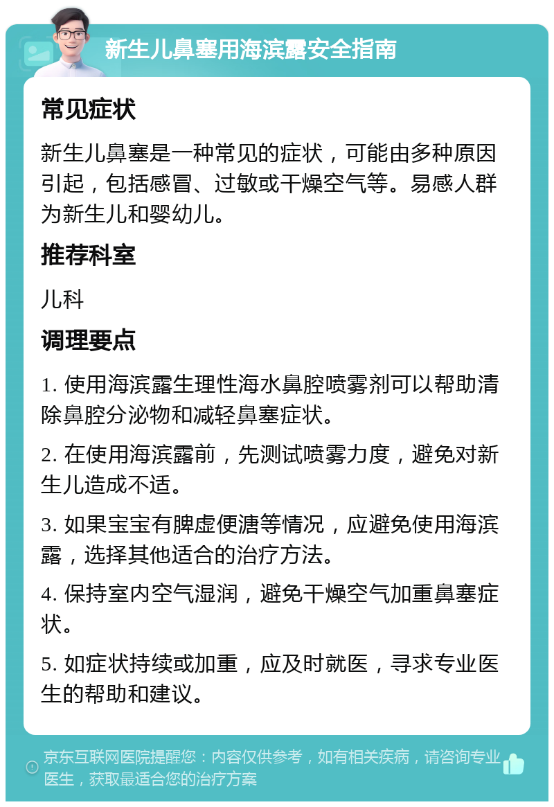 新生儿鼻塞用海滨露安全指南 常见症状 新生儿鼻塞是一种常见的症状，可能由多种原因引起，包括感冒、过敏或干燥空气等。易感人群为新生儿和婴幼儿。 推荐科室 儿科 调理要点 1. 使用海滨露生理性海水鼻腔喷雾剂可以帮助清除鼻腔分泌物和减轻鼻塞症状。 2. 在使用海滨露前，先测试喷雾力度，避免对新生儿造成不适。 3. 如果宝宝有脾虚便溏等情况，应避免使用海滨露，选择其他适合的治疗方法。 4. 保持室内空气湿润，避免干燥空气加重鼻塞症状。 5. 如症状持续或加重，应及时就医，寻求专业医生的帮助和建议。