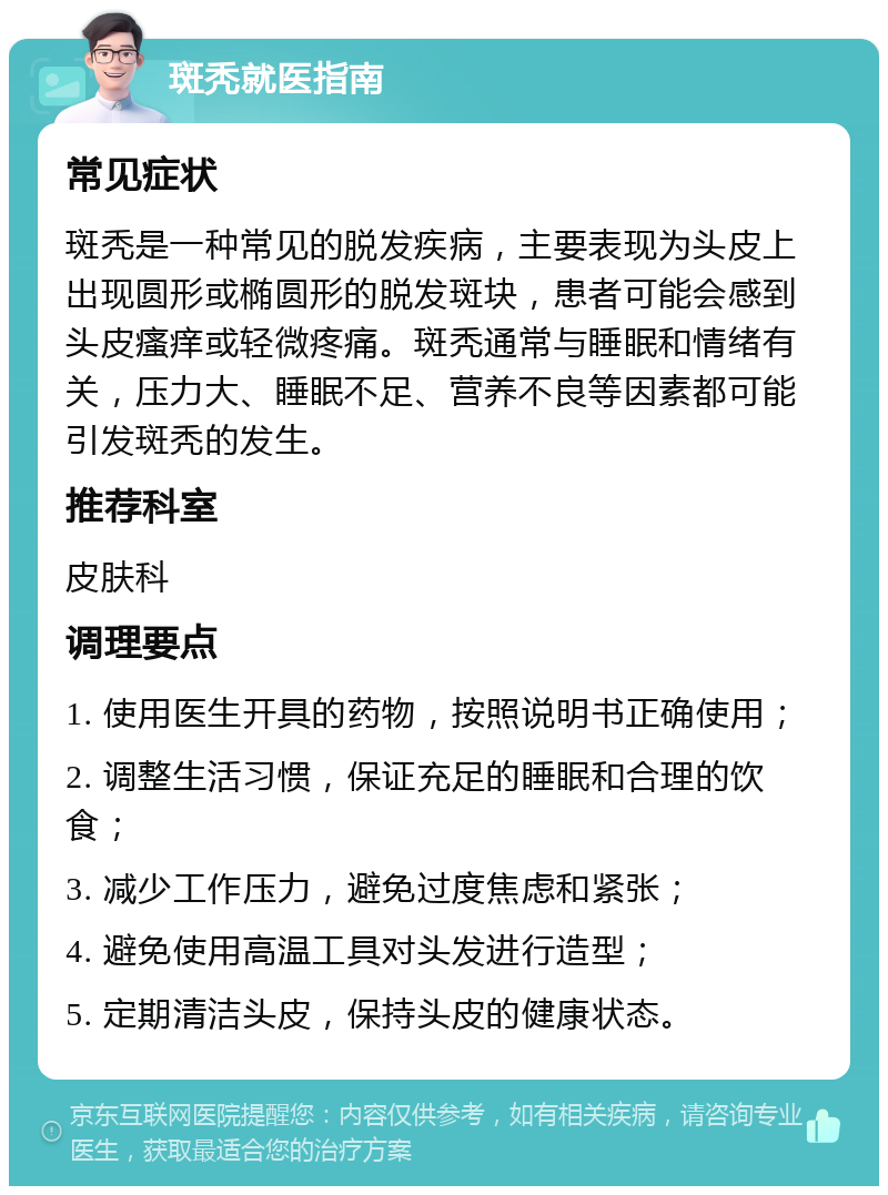 斑秃就医指南 常见症状 斑秃是一种常见的脱发疾病，主要表现为头皮上出现圆形或椭圆形的脱发斑块，患者可能会感到头皮瘙痒或轻微疼痛。斑秃通常与睡眠和情绪有关，压力大、睡眠不足、营养不良等因素都可能引发斑秃的发生。 推荐科室 皮肤科 调理要点 1. 使用医生开具的药物，按照说明书正确使用； 2. 调整生活习惯，保证充足的睡眠和合理的饮食； 3. 减少工作压力，避免过度焦虑和紧张； 4. 避免使用高温工具对头发进行造型； 5. 定期清洁头皮，保持头皮的健康状态。