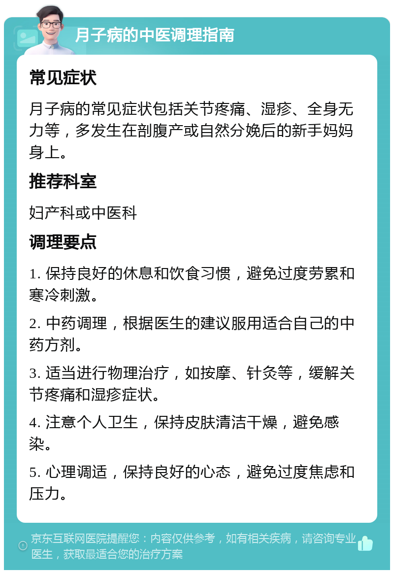 月子病的中医调理指南 常见症状 月子病的常见症状包括关节疼痛、湿疹、全身无力等，多发生在剖腹产或自然分娩后的新手妈妈身上。 推荐科室 妇产科或中医科 调理要点 1. 保持良好的休息和饮食习惯，避免过度劳累和寒冷刺激。 2. 中药调理，根据医生的建议服用适合自己的中药方剂。 3. 适当进行物理治疗，如按摩、针灸等，缓解关节疼痛和湿疹症状。 4. 注意个人卫生，保持皮肤清洁干燥，避免感染。 5. 心理调适，保持良好的心态，避免过度焦虑和压力。