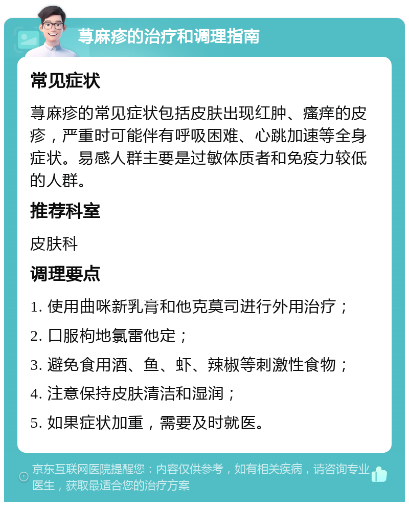 荨麻疹的治疗和调理指南 常见症状 荨麻疹的常见症状包括皮肤出现红肿、瘙痒的皮疹，严重时可能伴有呼吸困难、心跳加速等全身症状。易感人群主要是过敏体质者和免疫力较低的人群。 推荐科室 皮肤科 调理要点 1. 使用曲咪新乳膏和他克莫司进行外用治疗； 2. 口服枸地氯雷他定； 3. 避免食用酒、鱼、虾、辣椒等刺激性食物； 4. 注意保持皮肤清洁和湿润； 5. 如果症状加重，需要及时就医。