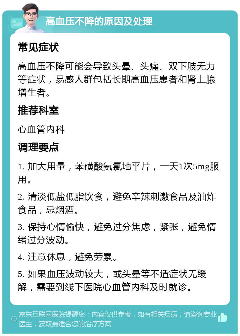 高血压不降的原因及处理 常见症状 高血压不降可能会导致头晕、头痛、双下肢无力等症状，易感人群包括长期高血压患者和肾上腺增生者。 推荐科室 心血管内科 调理要点 1. 加大用量，苯磺酸氨氯地平片，一天1次5mg服用。 2. 清淡低盐低脂饮食，避免辛辣刺激食品及油炸食品，忌烟酒。 3. 保持心情愉快，避免过分焦虑，紧张，避免情绪过分波动。 4. 注意休息，避免劳累。 5. 如果血压波动较大，或头晕等不适症状无缓解，需要到线下医院心血管内科及时就诊。