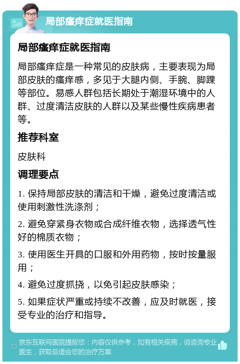 局部瘙痒症就医指南 局部瘙痒症就医指南 局部瘙痒症是一种常见的皮肤病，主要表现为局部皮肤的瘙痒感，多见于大腿内侧、手腕、脚踝等部位。易感人群包括长期处于潮湿环境中的人群、过度清洁皮肤的人群以及某些慢性疾病患者等。 推荐科室 皮肤科 调理要点 1. 保持局部皮肤的清洁和干燥，避免过度清洁或使用刺激性洗涤剂； 2. 避免穿紧身衣物或合成纤维衣物，选择透气性好的棉质衣物； 3. 使用医生开具的口服和外用药物，按时按量服用； 4. 避免过度抓挠，以免引起皮肤感染； 5. 如果症状严重或持续不改善，应及时就医，接受专业的治疗和指导。