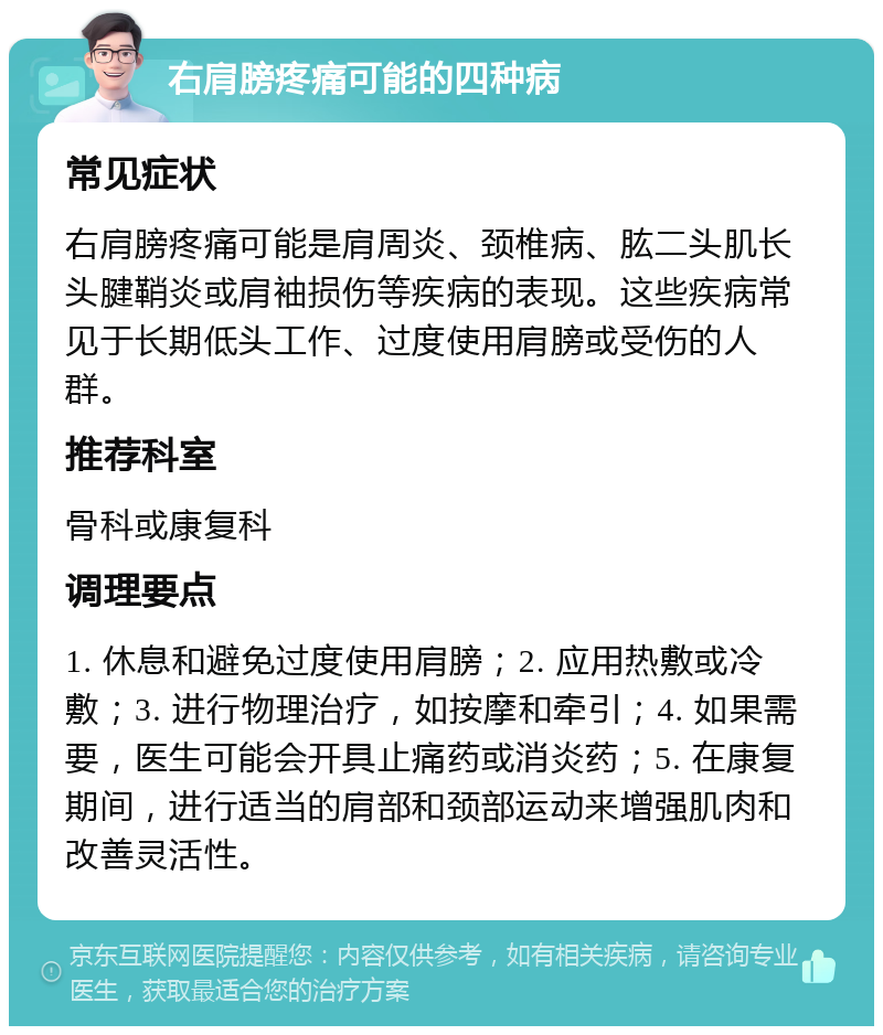 右肩膀疼痛可能的四种病 常见症状 右肩膀疼痛可能是肩周炎、颈椎病、肱二头肌长头腱鞘炎或肩袖损伤等疾病的表现。这些疾病常见于长期低头工作、过度使用肩膀或受伤的人群。 推荐科室 骨科或康复科 调理要点 1. 休息和避免过度使用肩膀；2. 应用热敷或冷敷；3. 进行物理治疗，如按摩和牵引；4. 如果需要，医生可能会开具止痛药或消炎药；5. 在康复期间，进行适当的肩部和颈部运动来增强肌肉和改善灵活性。