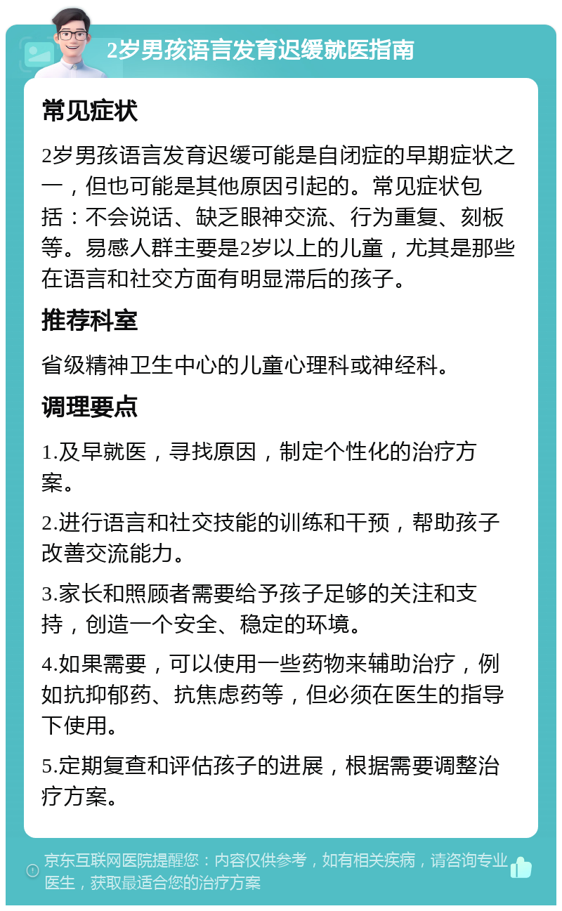 2岁男孩语言发育迟缓就医指南 常见症状 2岁男孩语言发育迟缓可能是自闭症的早期症状之一，但也可能是其他原因引起的。常见症状包括：不会说话、缺乏眼神交流、行为重复、刻板等。易感人群主要是2岁以上的儿童，尤其是那些在语言和社交方面有明显滞后的孩子。 推荐科室 省级精神卫生中心的儿童心理科或神经科。 调理要点 1.及早就医，寻找原因，制定个性化的治疗方案。 2.进行语言和社交技能的训练和干预，帮助孩子改善交流能力。 3.家长和照顾者需要给予孩子足够的关注和支持，创造一个安全、稳定的环境。 4.如果需要，可以使用一些药物来辅助治疗，例如抗抑郁药、抗焦虑药等，但必须在医生的指导下使用。 5.定期复查和评估孩子的进展，根据需要调整治疗方案。