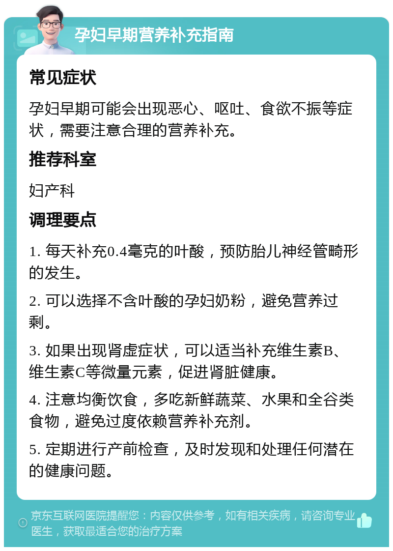 孕妇早期营养补充指南 常见症状 孕妇早期可能会出现恶心、呕吐、食欲不振等症状，需要注意合理的营养补充。 推荐科室 妇产科 调理要点 1. 每天补充0.4毫克的叶酸，预防胎儿神经管畸形的发生。 2. 可以选择不含叶酸的孕妇奶粉，避免营养过剩。 3. 如果出现肾虚症状，可以适当补充维生素B、维生素C等微量元素，促进肾脏健康。 4. 注意均衡饮食，多吃新鲜蔬菜、水果和全谷类食物，避免过度依赖营养补充剂。 5. 定期进行产前检查，及时发现和处理任何潜在的健康问题。