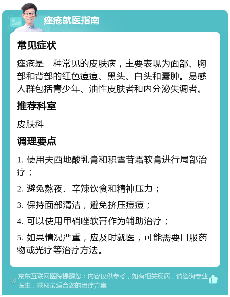 痤疮就医指南 常见症状 痤疮是一种常见的皮肤病，主要表现为面部、胸部和背部的红色痘痘、黑头、白头和囊肿。易感人群包括青少年、油性皮肤者和内分泌失调者。 推荐科室 皮肤科 调理要点 1. 使用夫西地酸乳膏和积雪苷霜软膏进行局部治疗； 2. 避免熬夜、辛辣饮食和精神压力； 3. 保持面部清洁，避免挤压痘痘； 4. 可以使用甲硝唑软膏作为辅助治疗； 5. 如果情况严重，应及时就医，可能需要口服药物或光疗等治疗方法。