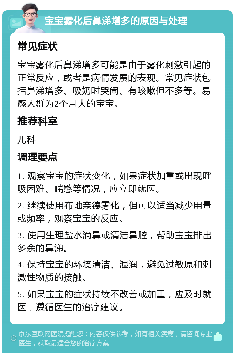 宝宝雾化后鼻涕增多的原因与处理 常见症状 宝宝雾化后鼻涕增多可能是由于雾化刺激引起的正常反应，或者是病情发展的表现。常见症状包括鼻涕增多、吸奶时哭闹、有咳嗽但不多等。易感人群为2个月大的宝宝。 推荐科室 儿科 调理要点 1. 观察宝宝的症状变化，如果症状加重或出现呼吸困难、喘憋等情况，应立即就医。 2. 继续使用布地奈德雾化，但可以适当减少用量或频率，观察宝宝的反应。 3. 使用生理盐水滴鼻或清洁鼻腔，帮助宝宝排出多余的鼻涕。 4. 保持宝宝的环境清洁、湿润，避免过敏原和刺激性物质的接触。 5. 如果宝宝的症状持续不改善或加重，应及时就医，遵循医生的治疗建议。