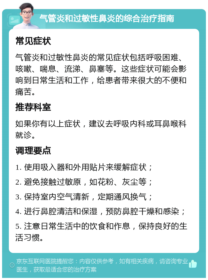 气管炎和过敏性鼻炎的综合治疗指南 常见症状 气管炎和过敏性鼻炎的常见症状包括呼吸困难、咳嗽、喘息、流涕、鼻塞等。这些症状可能会影响到日常生活和工作，给患者带来很大的不便和痛苦。 推荐科室 如果你有以上症状，建议去呼吸内科或耳鼻喉科就诊。 调理要点 1. 使用吸入器和外用贴片来缓解症状； 2. 避免接触过敏原，如花粉、灰尘等； 3. 保持室内空气清新，定期通风换气； 4. 进行鼻腔清洁和保湿，预防鼻腔干燥和感染； 5. 注意日常生活中的饮食和作息，保持良好的生活习惯。