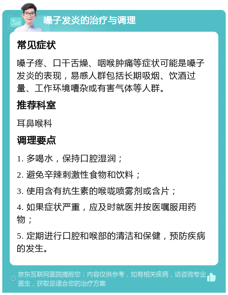 嗓子发炎的治疗与调理 常见症状 嗓子疼、口干舌燥、咽喉肿痛等症状可能是嗓子发炎的表现，易感人群包括长期吸烟、饮酒过量、工作环境嘈杂或有害气体等人群。 推荐科室 耳鼻喉科 调理要点 1. 多喝水，保持口腔湿润； 2. 避免辛辣刺激性食物和饮料； 3. 使用含有抗生素的喉咙喷雾剂或含片； 4. 如果症状严重，应及时就医并按医嘱服用药物； 5. 定期进行口腔和喉部的清洁和保健，预防疾病的发生。