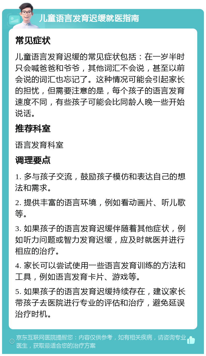 儿童语言发育迟缓就医指南 常见症状 儿童语言发育迟缓的常见症状包括：在一岁半时只会喊爸爸和爷爷，其他词汇不会说，甚至以前会说的词汇也忘记了。这种情况可能会引起家长的担忧，但需要注意的是，每个孩子的语言发育速度不同，有些孩子可能会比同龄人晚一些开始说话。 推荐科室 语言发育科室 调理要点 1. 多与孩子交流，鼓励孩子模仿和表达自己的想法和需求。 2. 提供丰富的语言环境，例如看动画片、听儿歌等。 3. 如果孩子的语言发育迟缓伴随着其他症状，例如听力问题或智力发育迟缓，应及时就医并进行相应的治疗。 4. 家长可以尝试使用一些语言发育训练的方法和工具，例如语言发育卡片、游戏等。 5. 如果孩子的语言发育迟缓持续存在，建议家长带孩子去医院进行专业的评估和治疗，避免延误治疗时机。