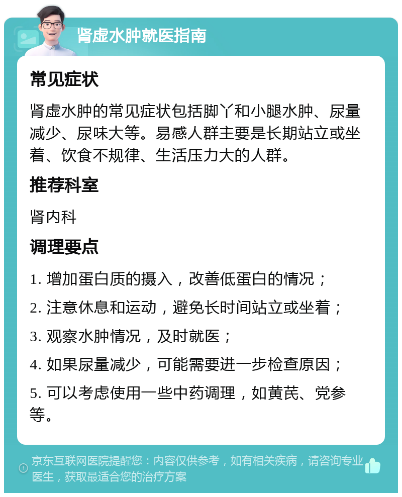 肾虚水肿就医指南 常见症状 肾虚水肿的常见症状包括脚丫和小腿水肿、尿量减少、尿味大等。易感人群主要是长期站立或坐着、饮食不规律、生活压力大的人群。 推荐科室 肾内科 调理要点 1. 增加蛋白质的摄入，改善低蛋白的情况； 2. 注意休息和运动，避免长时间站立或坐着； 3. 观察水肿情况，及时就医； 4. 如果尿量减少，可能需要进一步检查原因； 5. 可以考虑使用一些中药调理，如黄芪、党参等。