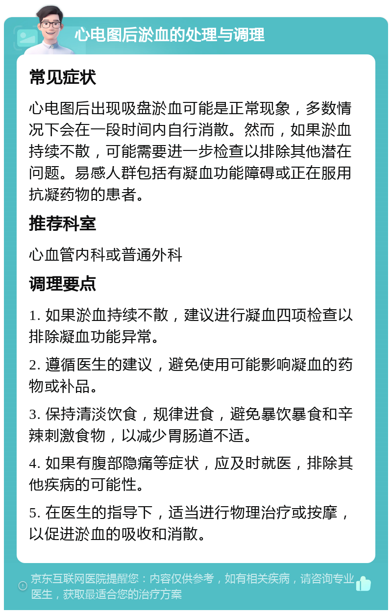 心电图后淤血的处理与调理 常见症状 心电图后出现吸盘淤血可能是正常现象，多数情况下会在一段时间内自行消散。然而，如果淤血持续不散，可能需要进一步检查以排除其他潜在问题。易感人群包括有凝血功能障碍或正在服用抗凝药物的患者。 推荐科室 心血管内科或普通外科 调理要点 1. 如果淤血持续不散，建议进行凝血四项检查以排除凝血功能异常。 2. 遵循医生的建议，避免使用可能影响凝血的药物或补品。 3. 保持清淡饮食，规律进食，避免暴饮暴食和辛辣刺激食物，以减少胃肠道不适。 4. 如果有腹部隐痛等症状，应及时就医，排除其他疾病的可能性。 5. 在医生的指导下，适当进行物理治疗或按摩，以促进淤血的吸收和消散。