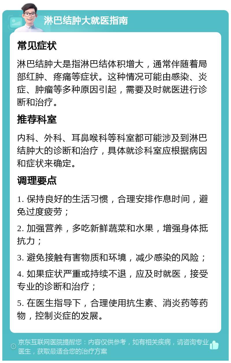 淋巴结肿大就医指南 常见症状 淋巴结肿大是指淋巴结体积增大，通常伴随着局部红肿、疼痛等症状。这种情况可能由感染、炎症、肿瘤等多种原因引起，需要及时就医进行诊断和治疗。 推荐科室 内科、外科、耳鼻喉科等科室都可能涉及到淋巴结肿大的诊断和治疗，具体就诊科室应根据病因和症状来确定。 调理要点 1. 保持良好的生活习惯，合理安排作息时间，避免过度疲劳； 2. 加强营养，多吃新鲜蔬菜和水果，增强身体抵抗力； 3. 避免接触有害物质和环境，减少感染的风险； 4. 如果症状严重或持续不退，应及时就医，接受专业的诊断和治疗； 5. 在医生指导下，合理使用抗生素、消炎药等药物，控制炎症的发展。