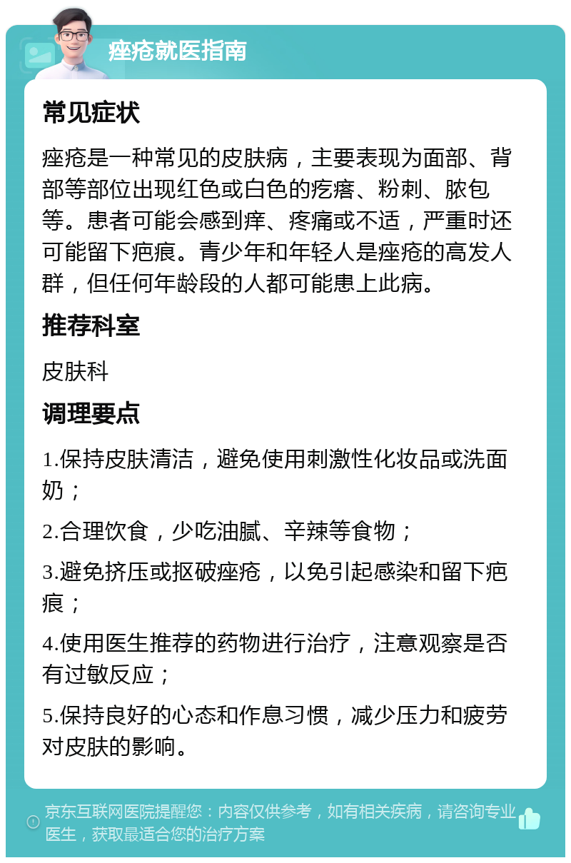 痤疮就医指南 常见症状 痤疮是一种常见的皮肤病，主要表现为面部、背部等部位出现红色或白色的疙瘩、粉刺、脓包等。患者可能会感到痒、疼痛或不适，严重时还可能留下疤痕。青少年和年轻人是痤疮的高发人群，但任何年龄段的人都可能患上此病。 推荐科室 皮肤科 调理要点 1.保持皮肤清洁，避免使用刺激性化妆品或洗面奶； 2.合理饮食，少吃油腻、辛辣等食物； 3.避免挤压或抠破痤疮，以免引起感染和留下疤痕； 4.使用医生推荐的药物进行治疗，注意观察是否有过敏反应； 5.保持良好的心态和作息习惯，减少压力和疲劳对皮肤的影响。