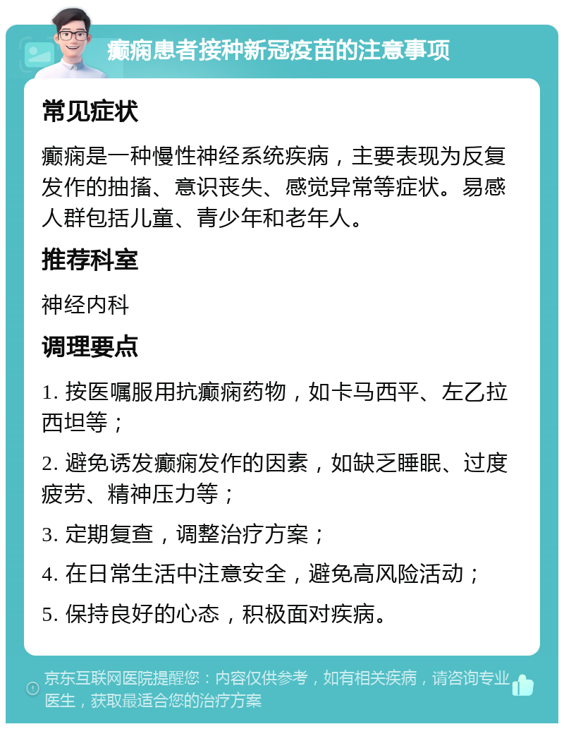 癫痫患者接种新冠疫苗的注意事项 常见症状 癫痫是一种慢性神经系统疾病，主要表现为反复发作的抽搐、意识丧失、感觉异常等症状。易感人群包括儿童、青少年和老年人。 推荐科室 神经内科 调理要点 1. 按医嘱服用抗癫痫药物，如卡马西平、左乙拉西坦等； 2. 避免诱发癫痫发作的因素，如缺乏睡眠、过度疲劳、精神压力等； 3. 定期复查，调整治疗方案； 4. 在日常生活中注意安全，避免高风险活动； 5. 保持良好的心态，积极面对疾病。