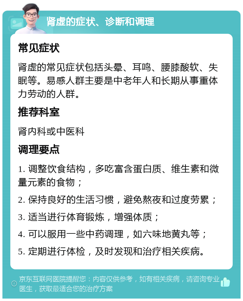 肾虚的症状、诊断和调理 常见症状 肾虚的常见症状包括头晕、耳鸣、腰膝酸软、失眠等。易感人群主要是中老年人和长期从事重体力劳动的人群。 推荐科室 肾内科或中医科 调理要点 1. 调整饮食结构，多吃富含蛋白质、维生素和微量元素的食物； 2. 保持良好的生活习惯，避免熬夜和过度劳累； 3. 适当进行体育锻炼，增强体质； 4. 可以服用一些中药调理，如六味地黄丸等； 5. 定期进行体检，及时发现和治疗相关疾病。