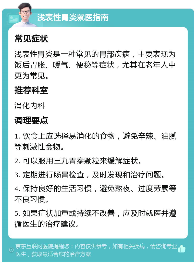 浅表性胃炎就医指南 常见症状 浅表性胃炎是一种常见的胃部疾病，主要表现为饭后胃胀、嗳气、便秘等症状，尤其在老年人中更为常见。 推荐科室 消化内科 调理要点 1. 饮食上应选择易消化的食物，避免辛辣、油腻等刺激性食物。 2. 可以服用三九胃泰颗粒来缓解症状。 3. 定期进行肠胃检查，及时发现和治疗问题。 4. 保持良好的生活习惯，避免熬夜、过度劳累等不良习惯。 5. 如果症状加重或持续不改善，应及时就医并遵循医生的治疗建议。