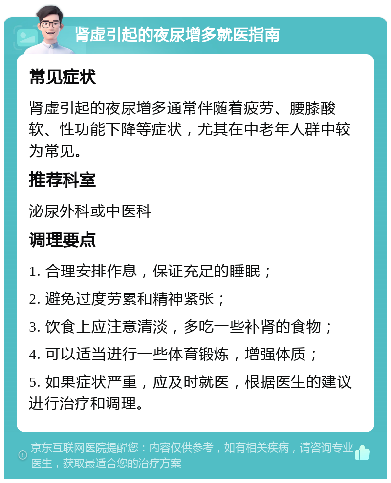 肾虚引起的夜尿增多就医指南 常见症状 肾虚引起的夜尿增多通常伴随着疲劳、腰膝酸软、性功能下降等症状，尤其在中老年人群中较为常见。 推荐科室 泌尿外科或中医科 调理要点 1. 合理安排作息，保证充足的睡眠； 2. 避免过度劳累和精神紧张； 3. 饮食上应注意清淡，多吃一些补肾的食物； 4. 可以适当进行一些体育锻炼，增强体质； 5. 如果症状严重，应及时就医，根据医生的建议进行治疗和调理。