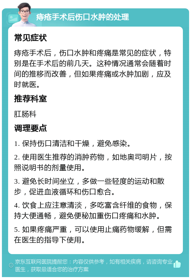 痔疮手术后伤口水肿的处理 常见症状 痔疮手术后，伤口水肿和疼痛是常见的症状，特别是在手术后的前几天。这种情况通常会随着时间的推移而改善，但如果疼痛或水肿加剧，应及时就医。 推荐科室 肛肠科 调理要点 1. 保持伤口清洁和干燥，避免感染。 2. 使用医生推荐的消肿药物，如地奥司明片，按照说明书的剂量使用。 3. 避免长时间坐立，多做一些轻度的运动和散步，促进血液循环和伤口愈合。 4. 饮食上应注意清淡，多吃富含纤维的食物，保持大便通畅，避免便秘加重伤口疼痛和水肿。 5. 如果疼痛严重，可以使用止痛药物缓解，但需在医生的指导下使用。